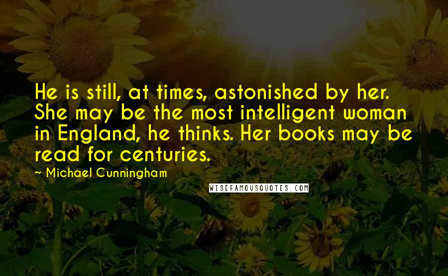 Michael Cunningham Quotes: He is still, at times, astonished by her. She may be the most intelligent woman in England, he thinks. Her books may be read for centuries.