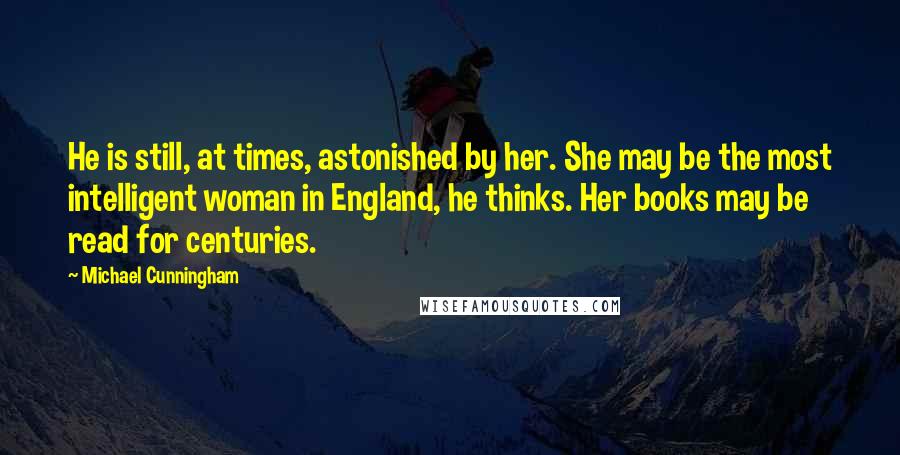 Michael Cunningham Quotes: He is still, at times, astonished by her. She may be the most intelligent woman in England, he thinks. Her books may be read for centuries.