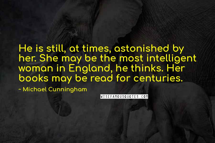 Michael Cunningham Quotes: He is still, at times, astonished by her. She may be the most intelligent woman in England, he thinks. Her books may be read for centuries.