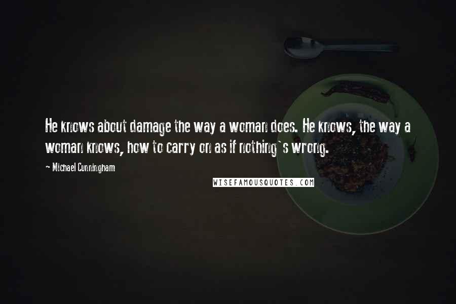 Michael Cunningham Quotes: He knows about damage the way a woman does. He knows, the way a woman knows, how to carry on as if nothing's wrong.