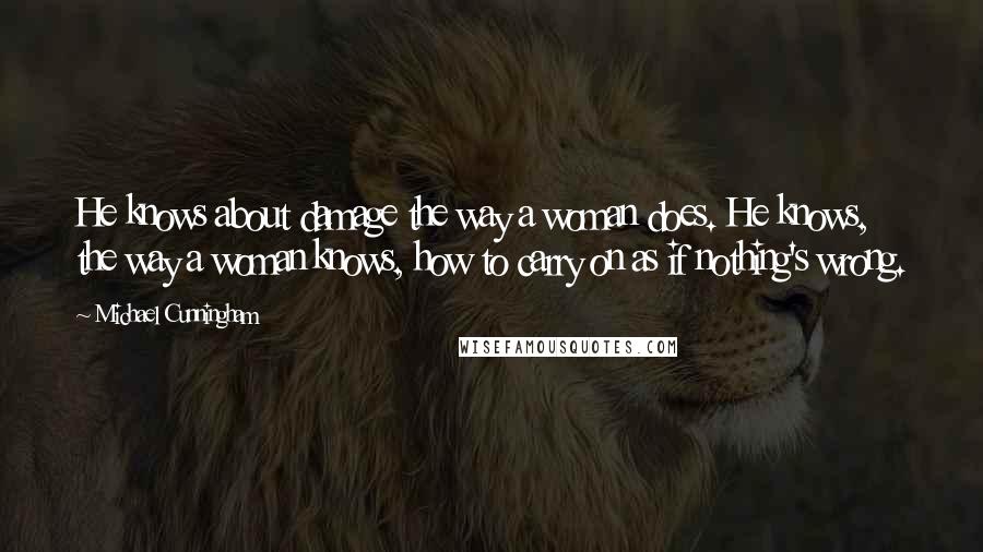 Michael Cunningham Quotes: He knows about damage the way a woman does. He knows, the way a woman knows, how to carry on as if nothing's wrong.