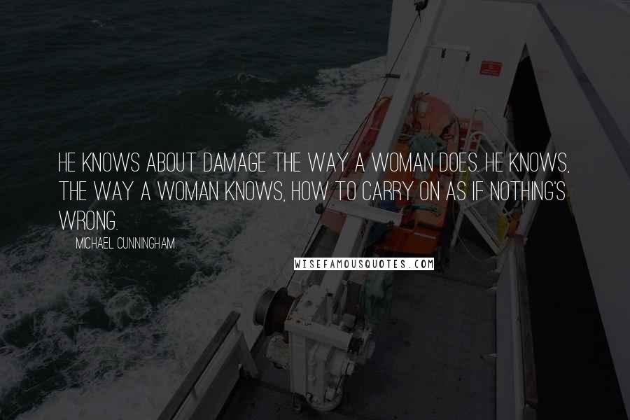 Michael Cunningham Quotes: He knows about damage the way a woman does. He knows, the way a woman knows, how to carry on as if nothing's wrong.