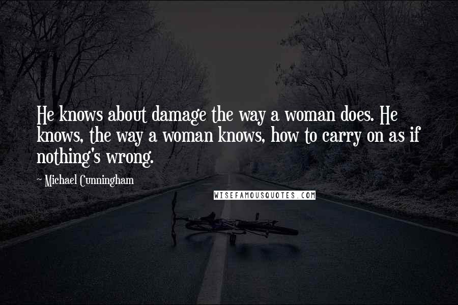 Michael Cunningham Quotes: He knows about damage the way a woman does. He knows, the way a woman knows, how to carry on as if nothing's wrong.