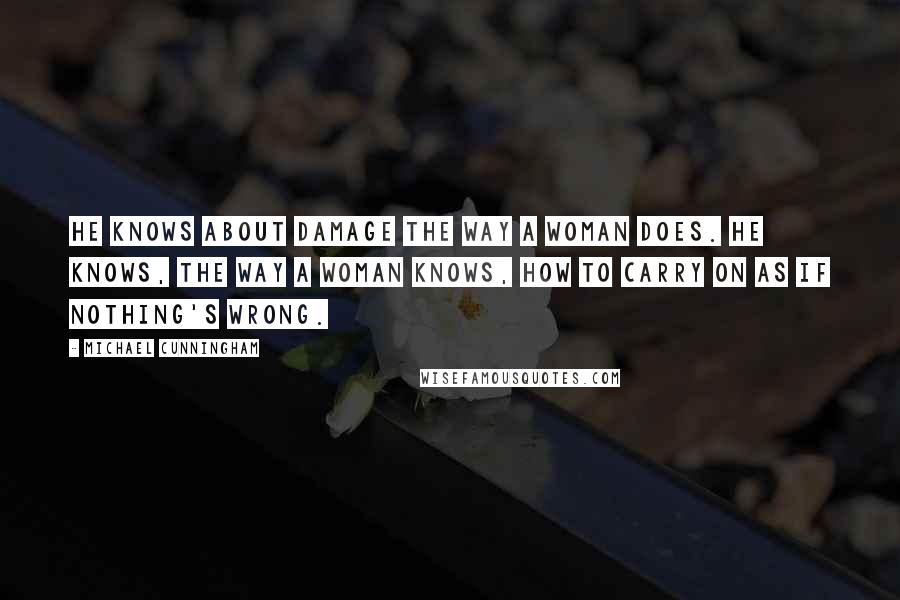 Michael Cunningham Quotes: He knows about damage the way a woman does. He knows, the way a woman knows, how to carry on as if nothing's wrong.