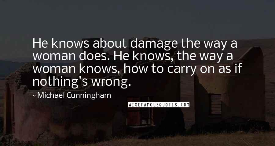 Michael Cunningham Quotes: He knows about damage the way a woman does. He knows, the way a woman knows, how to carry on as if nothing's wrong.