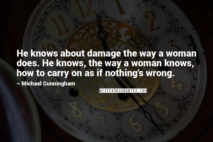 Michael Cunningham Quotes: He knows about damage the way a woman does. He knows, the way a woman knows, how to carry on as if nothing's wrong.