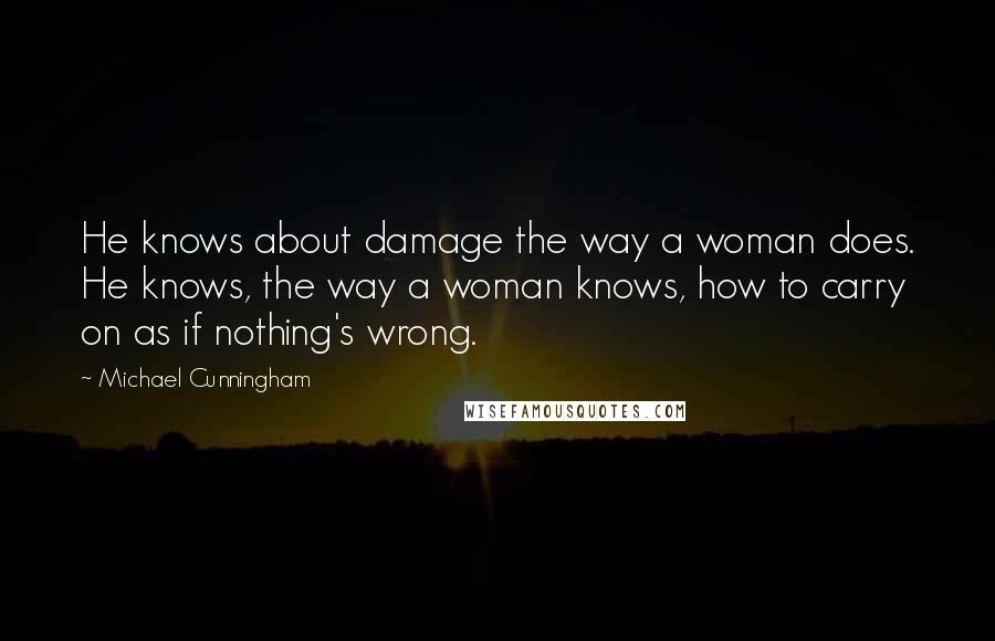 Michael Cunningham Quotes: He knows about damage the way a woman does. He knows, the way a woman knows, how to carry on as if nothing's wrong.