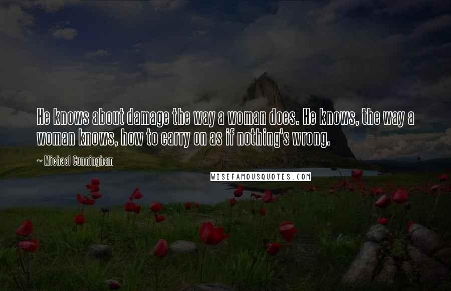 Michael Cunningham Quotes: He knows about damage the way a woman does. He knows, the way a woman knows, how to carry on as if nothing's wrong.