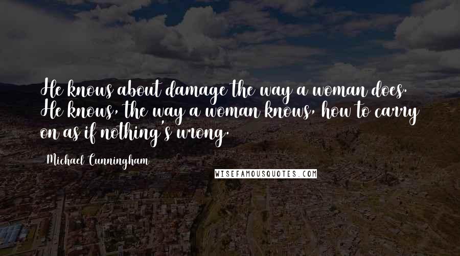 Michael Cunningham Quotes: He knows about damage the way a woman does. He knows, the way a woman knows, how to carry on as if nothing's wrong.