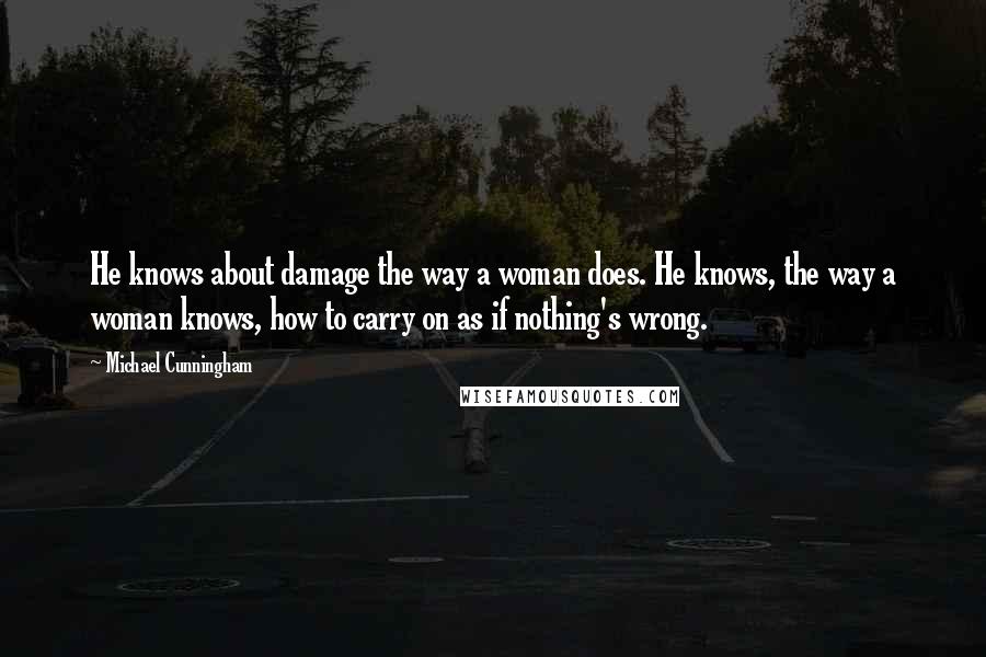 Michael Cunningham Quotes: He knows about damage the way a woman does. He knows, the way a woman knows, how to carry on as if nothing's wrong.