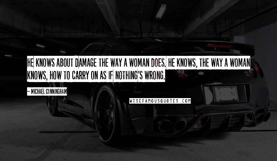 Michael Cunningham Quotes: He knows about damage the way a woman does. He knows, the way a woman knows, how to carry on as if nothing's wrong.