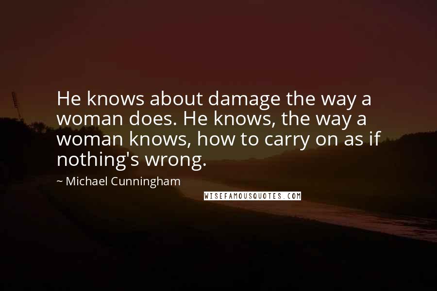 Michael Cunningham Quotes: He knows about damage the way a woman does. He knows, the way a woman knows, how to carry on as if nothing's wrong.