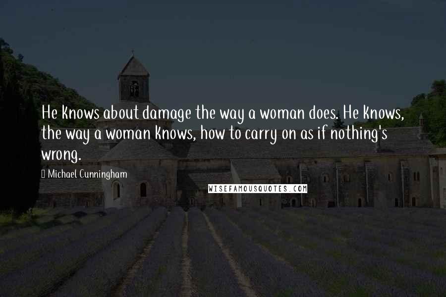 Michael Cunningham Quotes: He knows about damage the way a woman does. He knows, the way a woman knows, how to carry on as if nothing's wrong.