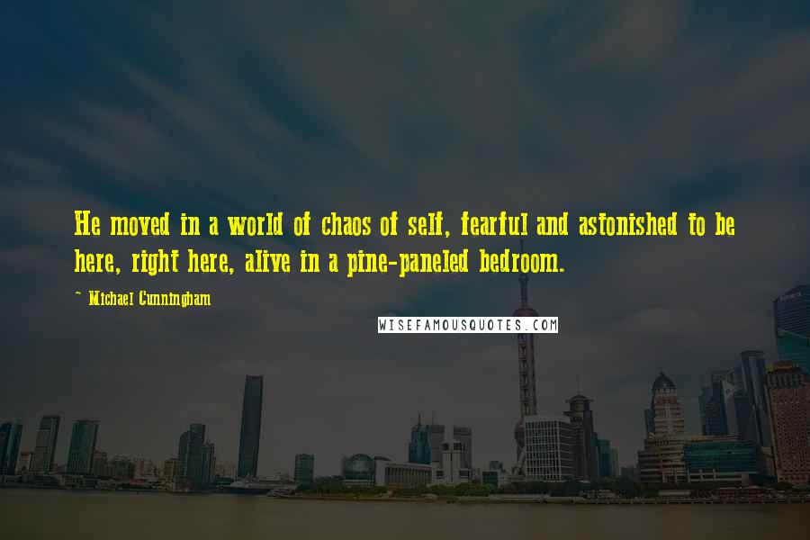 Michael Cunningham Quotes: He moved in a world of chaos of self, fearful and astonished to be here, right here, alive in a pine-paneled bedroom.
