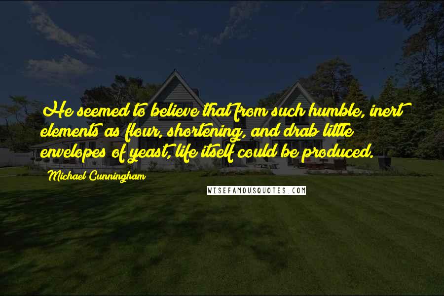 Michael Cunningham Quotes: He seemed to believe that from such humble, inert elements as flour, shortening, and drab little envelopes of yeast, life itself could be produced.