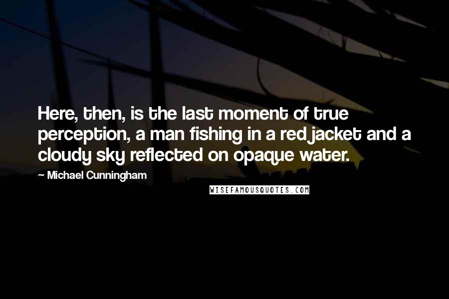 Michael Cunningham Quotes: Here, then, is the last moment of true perception, a man fishing in a red jacket and a cloudy sky reflected on opaque water.