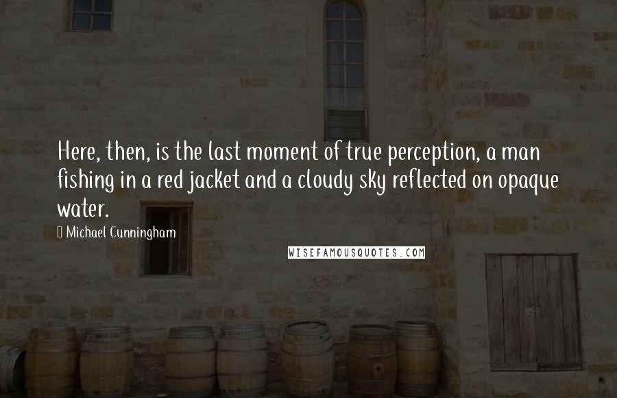 Michael Cunningham Quotes: Here, then, is the last moment of true perception, a man fishing in a red jacket and a cloudy sky reflected on opaque water.