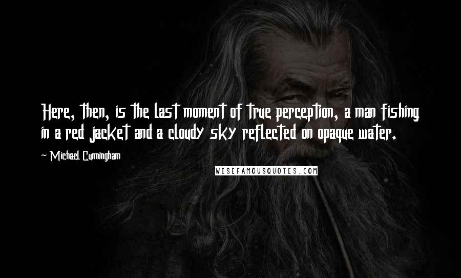 Michael Cunningham Quotes: Here, then, is the last moment of true perception, a man fishing in a red jacket and a cloudy sky reflected on opaque water.