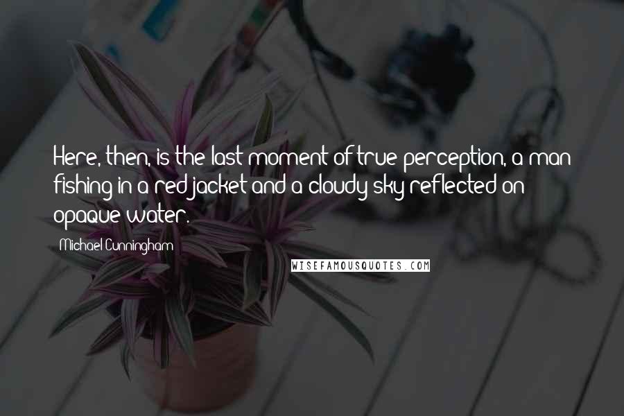 Michael Cunningham Quotes: Here, then, is the last moment of true perception, a man fishing in a red jacket and a cloudy sky reflected on opaque water.