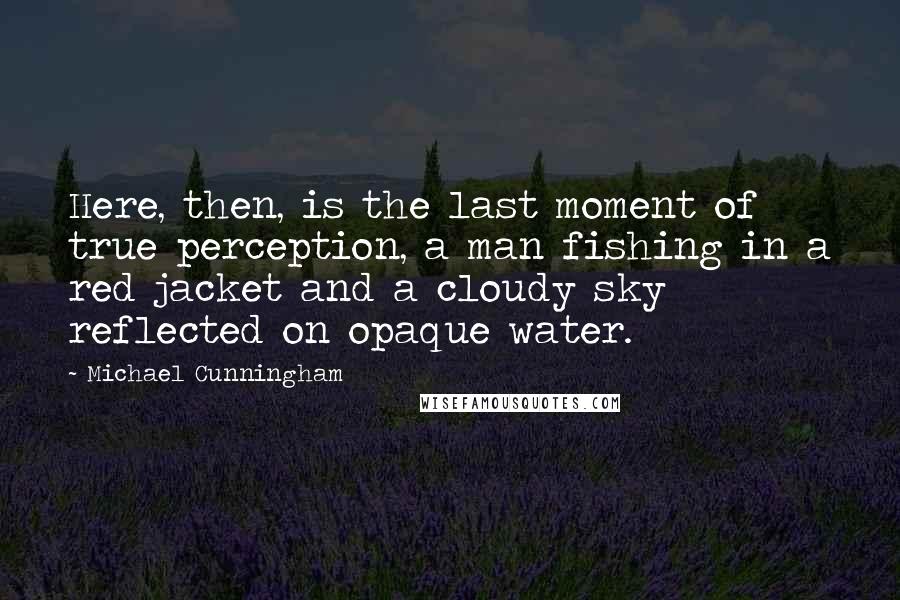 Michael Cunningham Quotes: Here, then, is the last moment of true perception, a man fishing in a red jacket and a cloudy sky reflected on opaque water.