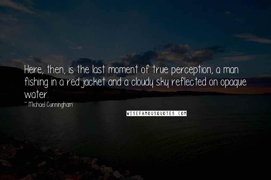 Michael Cunningham Quotes: Here, then, is the last moment of true perception, a man fishing in a red jacket and a cloudy sky reflected on opaque water.