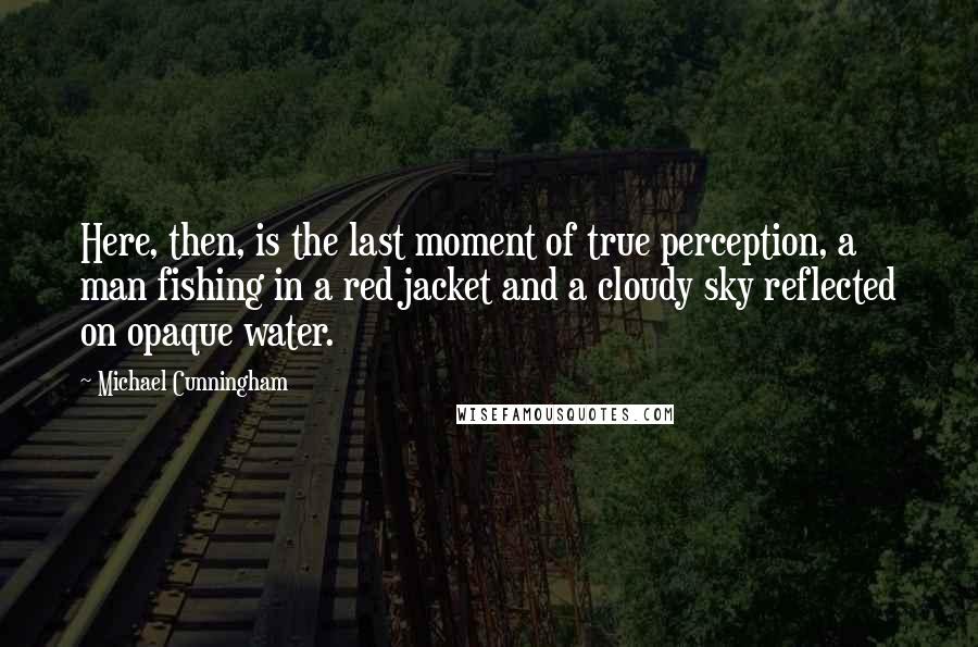 Michael Cunningham Quotes: Here, then, is the last moment of true perception, a man fishing in a red jacket and a cloudy sky reflected on opaque water.