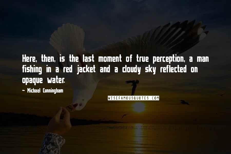 Michael Cunningham Quotes: Here, then, is the last moment of true perception, a man fishing in a red jacket and a cloudy sky reflected on opaque water.