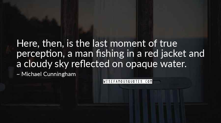 Michael Cunningham Quotes: Here, then, is the last moment of true perception, a man fishing in a red jacket and a cloudy sky reflected on opaque water.