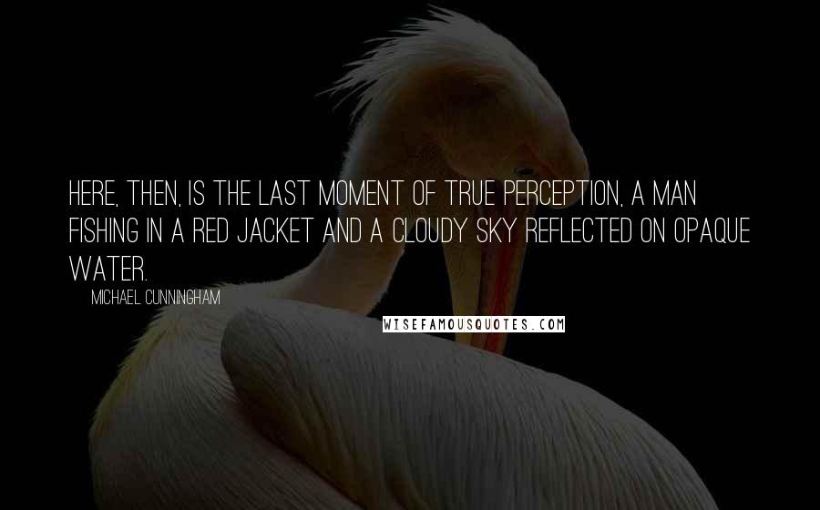 Michael Cunningham Quotes: Here, then, is the last moment of true perception, a man fishing in a red jacket and a cloudy sky reflected on opaque water.