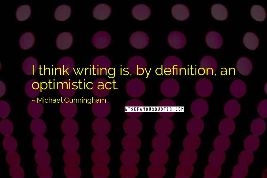 Michael Cunningham Quotes: I think writing is, by definition, an optimistic act.