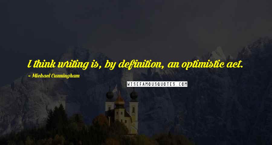 Michael Cunningham Quotes: I think writing is, by definition, an optimistic act.