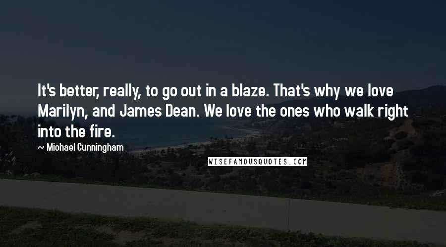 Michael Cunningham Quotes: It's better, really, to go out in a blaze. That's why we love Marilyn, and James Dean. We love the ones who walk right into the fire.