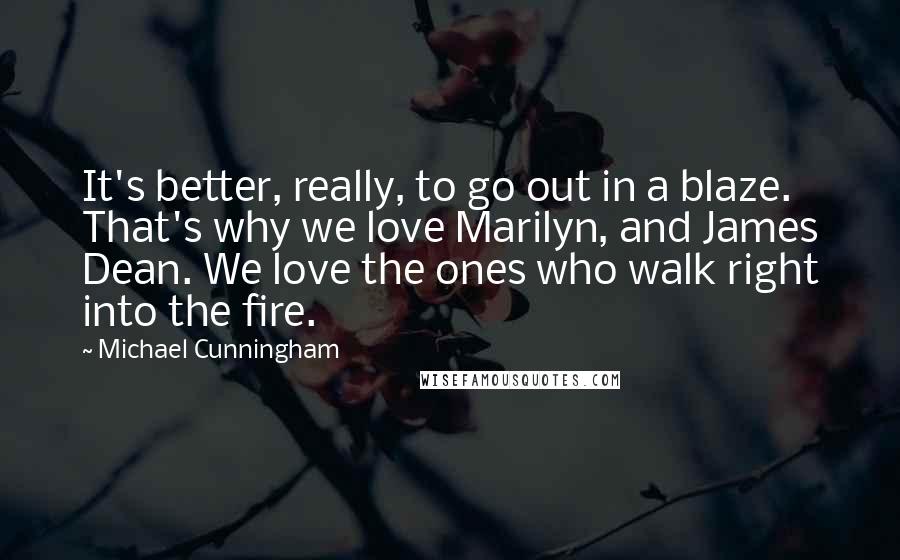Michael Cunningham Quotes: It's better, really, to go out in a blaze. That's why we love Marilyn, and James Dean. We love the ones who walk right into the fire.