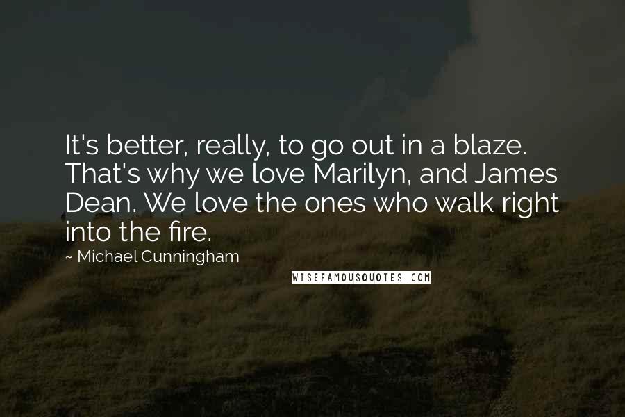 Michael Cunningham Quotes: It's better, really, to go out in a blaze. That's why we love Marilyn, and James Dean. We love the ones who walk right into the fire.