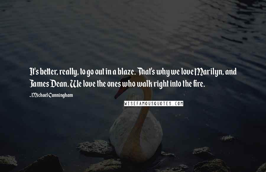 Michael Cunningham Quotes: It's better, really, to go out in a blaze. That's why we love Marilyn, and James Dean. We love the ones who walk right into the fire.