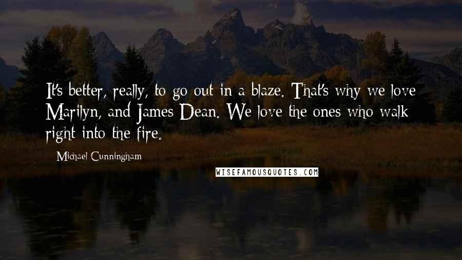 Michael Cunningham Quotes: It's better, really, to go out in a blaze. That's why we love Marilyn, and James Dean. We love the ones who walk right into the fire.