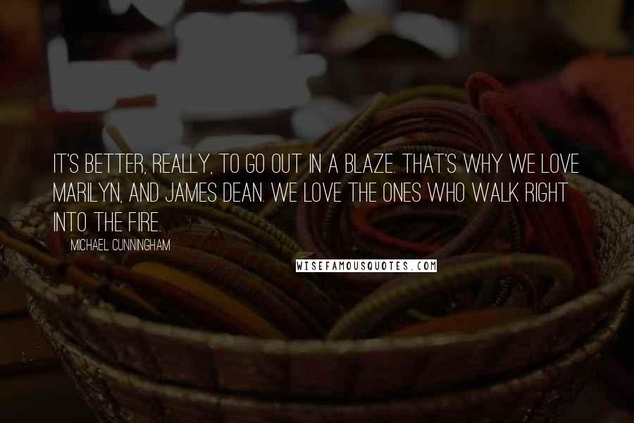 Michael Cunningham Quotes: It's better, really, to go out in a blaze. That's why we love Marilyn, and James Dean. We love the ones who walk right into the fire.