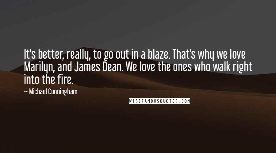 Michael Cunningham Quotes: It's better, really, to go out in a blaze. That's why we love Marilyn, and James Dean. We love the ones who walk right into the fire.