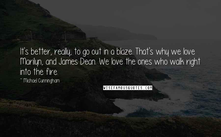 Michael Cunningham Quotes: It's better, really, to go out in a blaze. That's why we love Marilyn, and James Dean. We love the ones who walk right into the fire.