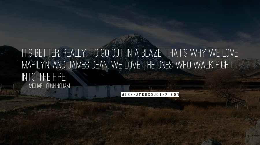 Michael Cunningham Quotes: It's better, really, to go out in a blaze. That's why we love Marilyn, and James Dean. We love the ones who walk right into the fire.