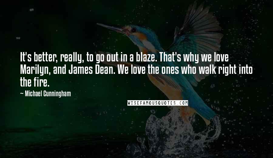 Michael Cunningham Quotes: It's better, really, to go out in a blaze. That's why we love Marilyn, and James Dean. We love the ones who walk right into the fire.