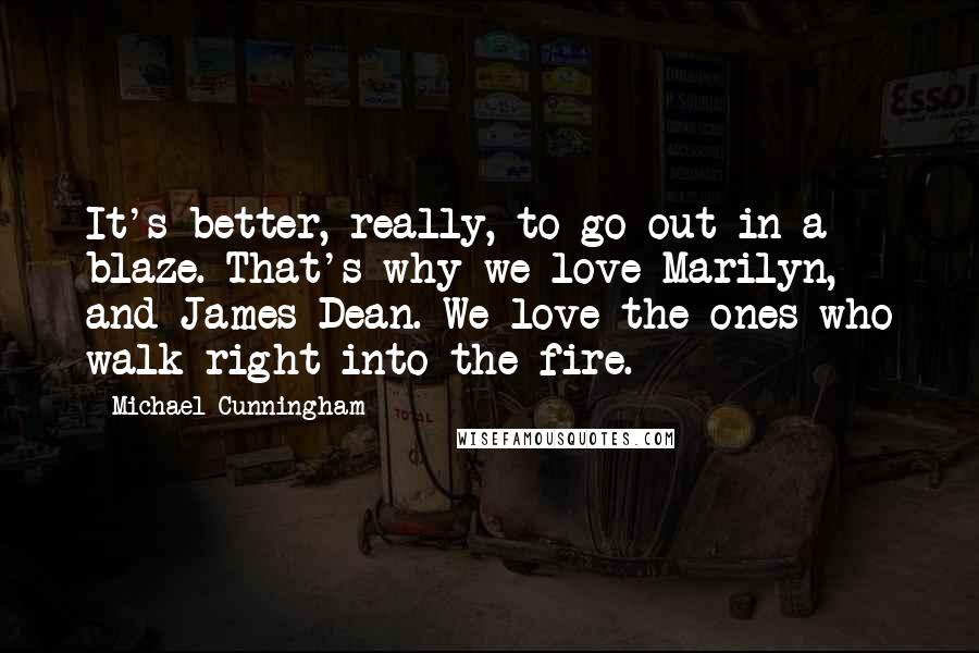 Michael Cunningham Quotes: It's better, really, to go out in a blaze. That's why we love Marilyn, and James Dean. We love the ones who walk right into the fire.
