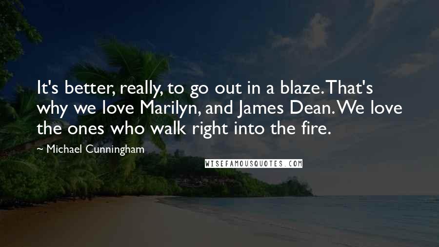 Michael Cunningham Quotes: It's better, really, to go out in a blaze. That's why we love Marilyn, and James Dean. We love the ones who walk right into the fire.