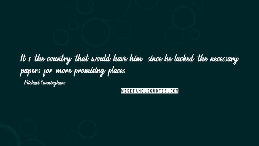 Michael Cunningham Quotes: It's the country that would have him, since he lacked the necessary papers for more promising places.