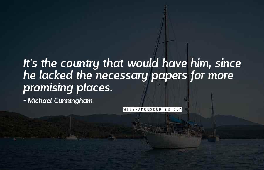 Michael Cunningham Quotes: It's the country that would have him, since he lacked the necessary papers for more promising places.