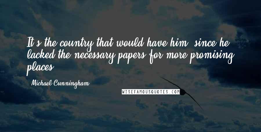 Michael Cunningham Quotes: It's the country that would have him, since he lacked the necessary papers for more promising places.