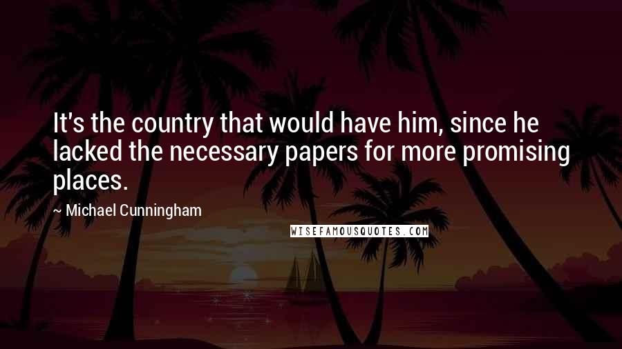 Michael Cunningham Quotes: It's the country that would have him, since he lacked the necessary papers for more promising places.