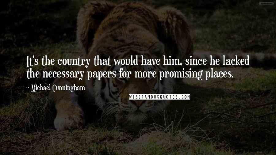 Michael Cunningham Quotes: It's the country that would have him, since he lacked the necessary papers for more promising places.