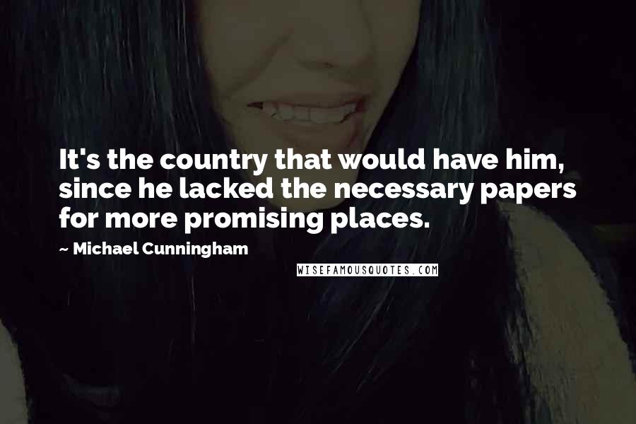 Michael Cunningham Quotes: It's the country that would have him, since he lacked the necessary papers for more promising places.
