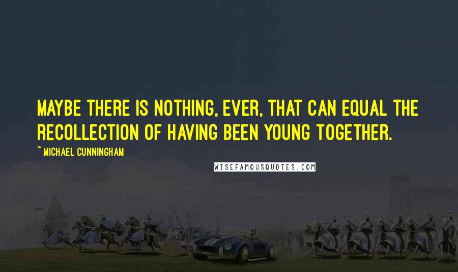 Michael Cunningham Quotes: Maybe there is nothing, ever, that can equal the recollection of having been young together.